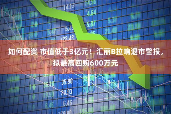 如何配资 市值低于3亿元！汇丽B拉响退市警报，拟最高回购600万元