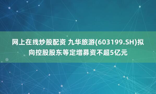 网上在线炒股配资 九华旅游(603199.SH)拟向控股股东等定增募资不超5亿元