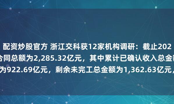 配资炒股官方 浙江交科获12家机构调研：截止2024年末，公司在建项目合同总额为2,285.32亿元，其中累计已确认收入总金额为922.69亿元，剩余未完工总金额为1,362.63亿元，在手订单充沛（附调研问答）