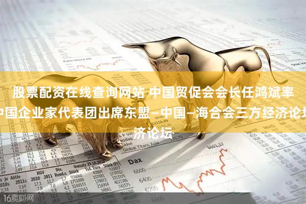股票配资在线查询网站 中国贸促会会长任鸿斌率中国企业家代表团出席东盟—中国—海合会三方经济论坛