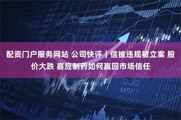 配资门户服务网站 公司快评｜信披违规被立案 股价大跌 嘉应制药如何赢回市场信任