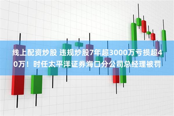 线上配资炒股 违规炒股7年超3000万亏损超40万！时任太平洋证券海口分公司总经理被罚