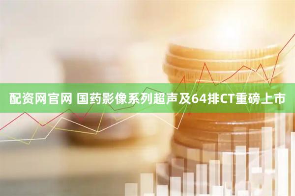 配资网官网 国药影像系列超声及64排CT重磅上市