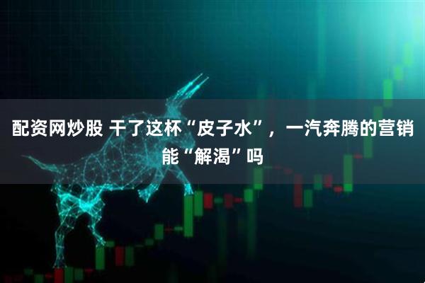 配资网炒股 干了这杯“皮子水”，一汽奔腾的营销能“解渴”吗