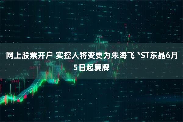 网上股票开户 实控人将变更为朱海飞 *ST东晶6月5日起复牌