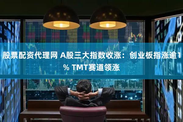 股票配资代理网 A股三大指数收涨：创业板指涨逾1% TMT赛道领涨