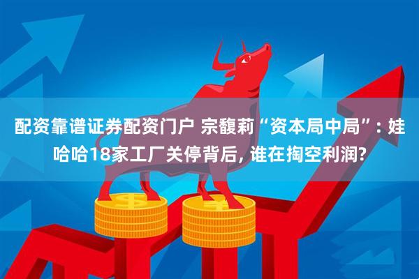 配资靠谱证券配资门户 宗馥莉“资本局中局”: 娃哈哈18家工厂关停背后, 谁在掏空利润?