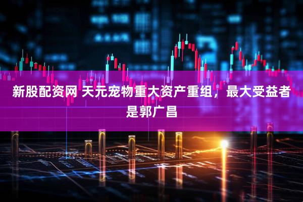 新股配资网 天元宠物重大资产重组，最大受益者是郭广昌
