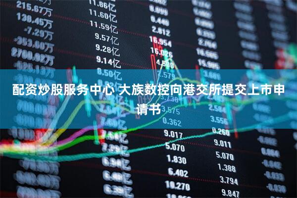 配资炒股服务中心 大族数控向港交所提交上市申请书