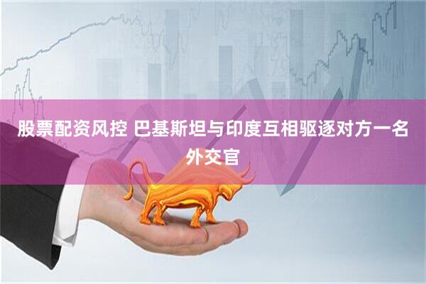 股票配资风控 巴基斯坦与印度互相驱逐对方一名外交官