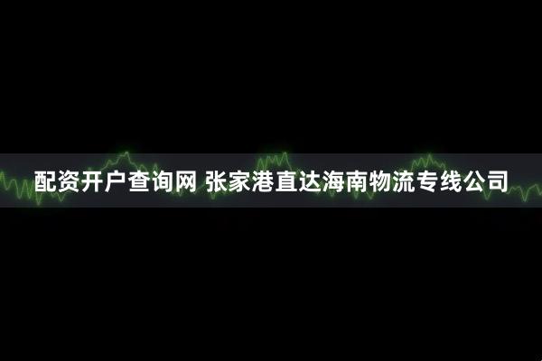 配资开户查询网 张家港直达海南物流专线公司