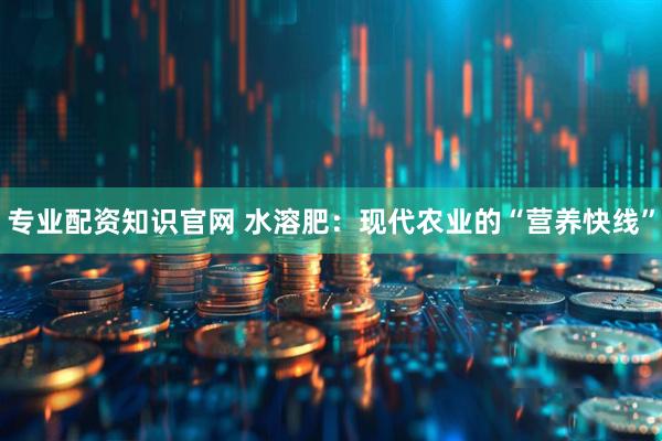 专业配资知识官网 水溶肥：现代农业的“营养快线”