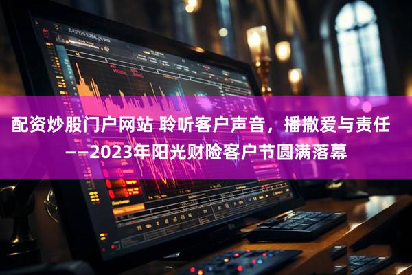 配资炒股门户网站 聆听客户声音，播撒爱与责任  ——2023年阳光财险客户节圆满落幕