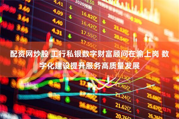 配资网炒股 工行私银数字财富顾问在渝上岗 数字化建设提升服务高质量发展