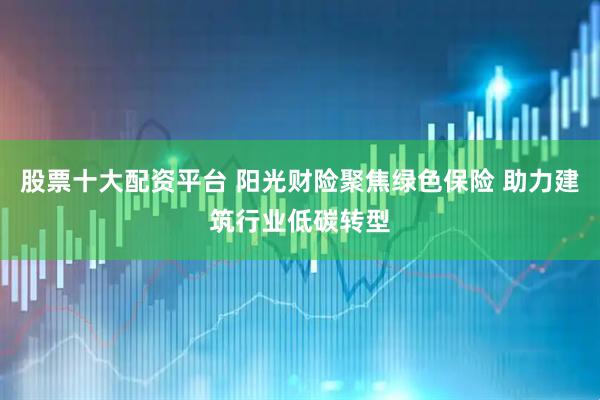 股票十大配资平台 阳光财险聚焦绿色保险 助力建筑行业低碳转型