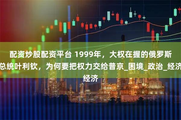 配资炒股配资平台 1999年，大权在握的俄罗斯总统叶利钦，为何要把权力交给普京_困境_政治_经济