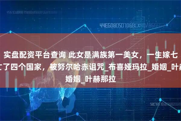 实盘配资平台查询 此女是满族第一美女，一生嫁七次，亡了四个国家，被努尔哈赤诅咒_布喜娅玛拉_婚姻_叶赫那拉