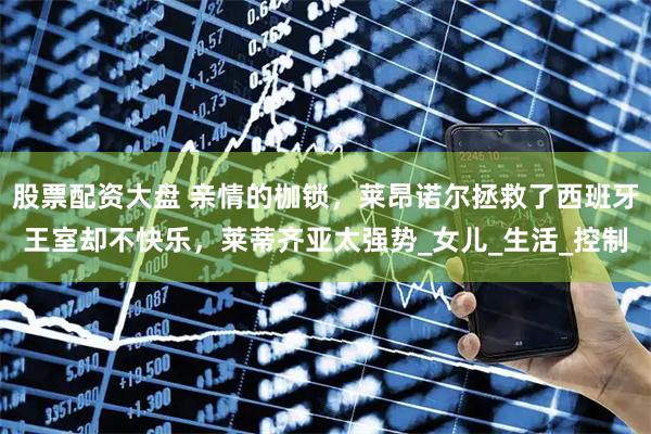 股票配资大盘 亲情的枷锁，莱昂诺尔拯救了西班牙王室却不快乐，莱蒂齐亚太强势_女儿_生活_控制