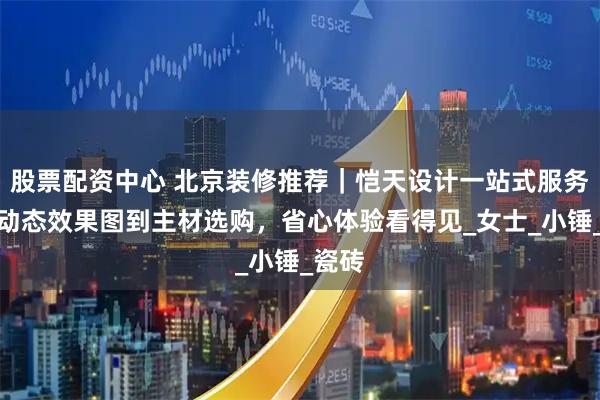 股票配资中心 北京装修推荐｜恺天设计一站式服务：从动态效果图到主材选购，省心体验看得见_女士_小锤_瓷砖