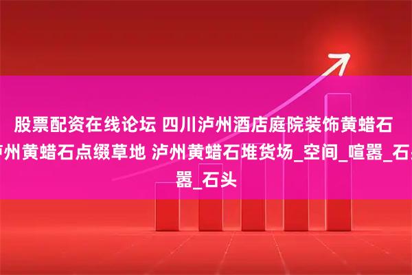 股票配资在线论坛 四川泸州酒店庭院装饰黄蜡石 泸州黄蜡石点缀草地 泸州黄蜡石堆货场_空间_喧嚣_石头