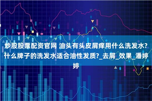 炒股股票配资官网 油头有头皮屑痒用什么洗发水?什么牌子的洗发水适合油性发质?_去屑_效果_潘婷