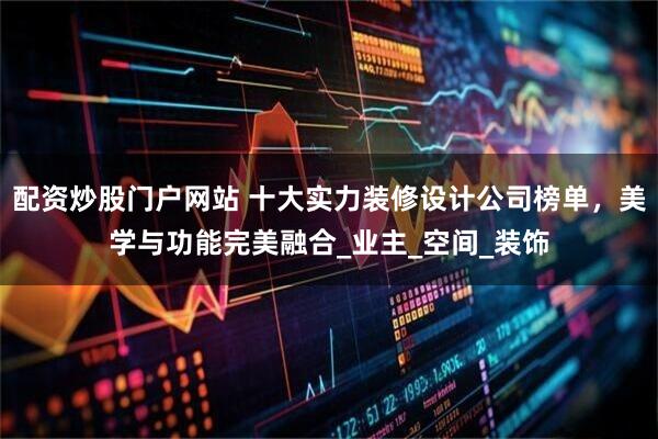配资炒股门户网站 十大实力装修设计公司榜单，美学与功能完美融合_业主_空间_装饰