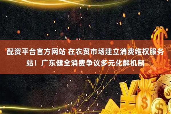 配资平台官方网站 在农贸市场建立消费维权服务站!广东健全消费争议多元化解机制