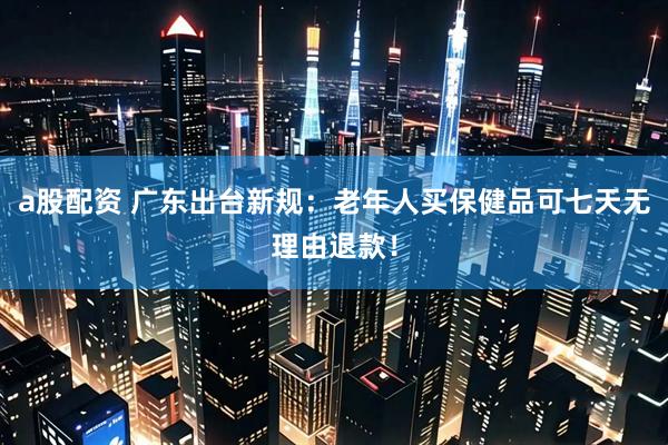 a股配资 广东出台新规：老年人买保健品可七天无理由退款！
