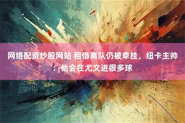 网络配资炒股网站 租借离队仍被牵挂，纽卡主帅：他会在尤文进很多球
