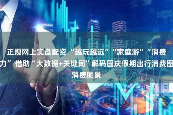 正规网上实盘配资 “越玩越远”“家庭游”“消费活力” 借助“大数据+关键词”解码国庆假期出行消费图景