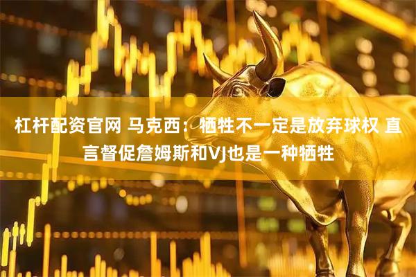 杠杆配资官网 马克西：牺牲不一定是放弃球权 直言督促詹姆斯和VJ也是一种牺牲